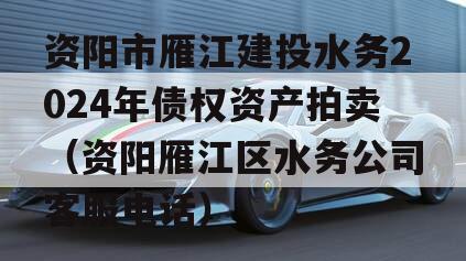 资阳市雁江建投水务2024年债权资产拍卖（资阳雁江区水务公司客服电话）