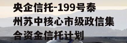 央企信托-199号泰州苏中核心市级政信集合资金信托计划