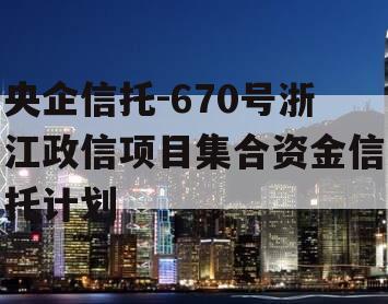 央企信托-670号浙江政信项目集合资金信托计划 央企信托-670号浙江政信项目集合资金信托计划