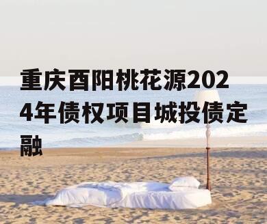 重庆酉阳桃花源2024年债权项目城投债定融 重庆酉阳桃花源2024年债权项目城投债定融