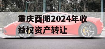 重庆酉阳2024年收益权资产转让 重庆酉阳2024年收益权资产转让