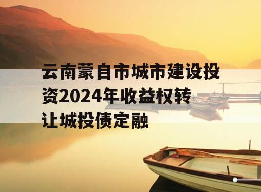 云南蒙自市城市建设投资2024年收益权转让城投债定融