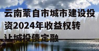 云南蒙自市城市建设投资2024年收益权转让城投债定融