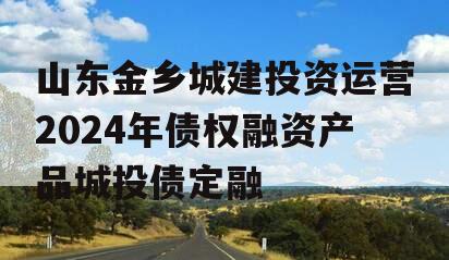 山东金乡城建投资运营2024年债权融资产品城投债定融