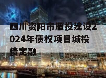 四川资阳市雁投建设2024年债权项目城投债定融