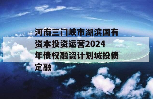 河南三门峡市湖滨国有资本投资运营2024年债权融资计划城投债定融